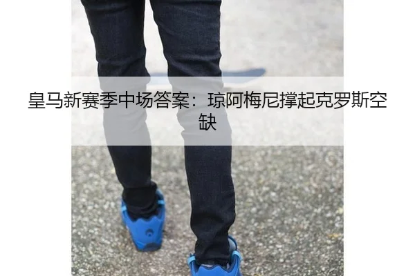 皇马新赛季中场答案：琼阿梅尼撑起克罗斯空缺
