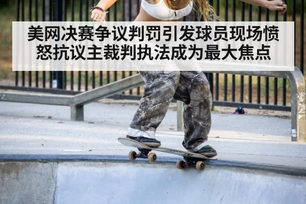 美网决赛争议判罚引发球员现场愤怒抗议主裁判执法成为最大焦点